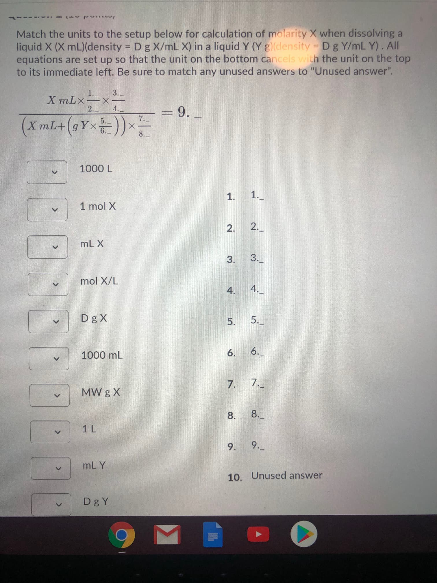 Match the units to the setup below for calculation of molarity X when dissolving a
liquid X (X mL)(density = Dg X/mL X) in a liquid Y (Y g)(density = Dg Y/mL Y). All
equations are set up so that the unit on the bottom cancels with the unit on the top
to its immediate left. Be sure to match any unused answers to "Unused answer".
3.
1.-
X mLx-
2.
4.
= 9.
%3D
7.
XmL+(gYx))
8.
1000 L
1._
1 mol X
2.
mL X
3. 3._
mol X/L
4.
4._
Dg X
5.
5._
6.
6.
1000 mL
7.
7.
MW g X
8.
8.
1 L
9.
9._
mL Y
10. Unused answer
Dg Y
1.
2.
<>
<>
