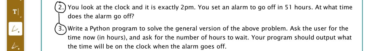 2.) You look at the clock and it is exactly 2pm. You set an alarm to go off in 51 hours. At what time
does the alarm go off?
T|
3.) Write a Python program to solve the general version of the above problem. Ask the user for the
time now (in hours), and ask for the number of hours to wait. Your program should output what
the time will be on the clock when the alarm goes off.
