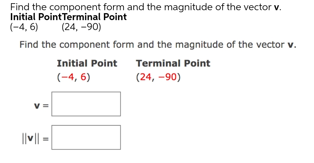 Find the component form and the magnitude of the vector v.
Initial PointTerminal Point
(-4, 6)
(24, -90)
Find the component form and the magnitude of the vector v.
Initial Point
Terminal Point
(-4, 6)
(24, –90)
V =
||v|| =
