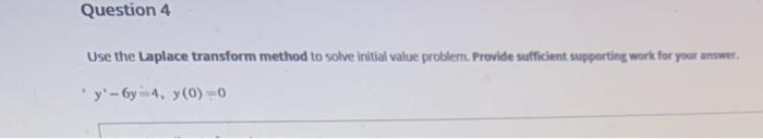 Question 4
Use the Laplace transform method to solve initial value problem. Provide sufficient supporting work for your answer.
* y'- 6y-4, y(0) -0
