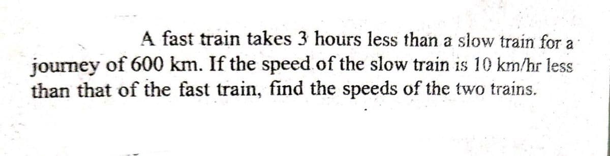 A fast train takes 3 hours less than a slow train for a
journey of 600 km. If the speed of the slow train is 10 km/hr less
than that of the fast train, find the speeds of the two trains.
