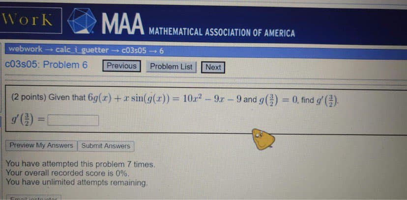 WorK
MAA
MATHEMATICAL ASSOCIATION OF AMERICA
webwork
calc_i guetter c03s05 6
c03s05: Problem 6
Previous
Problem List
Next
(2 points) Given that 6g(r) +r sin(g(x)) = 10r2-9r 9 and g() = 0, find g' ().
%3D
Preview My Answers Submit Answers
You have attempted this problem 7 times.
Your overall recorded score is 0%.
You have unlimited attempts remaining.
