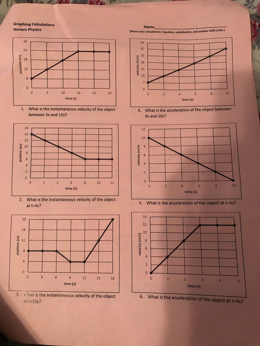 Graphing Calculations
Honors Physics
Name
Show your calculations: Equation, substitution, and answer with units.)
30
49
42
24
35
18
28
12
21
14
7.
10
15
20
25
4
6
8.
10
time (s)
time (s)
1. What is the instantaneous velocity of the object
4. What is the acceleration of the object between
Os and 10s?
between 5s and 15s?
16
12
14
10
12
E 10
8.
8
6
6.
4
0 2
4
6 8
10
12
4
6.
8.
10
time (s)
time (s)
2. What is the instantaneous velocity of the object
5. What is the acceleration of the object at t=4s?
at t=4s?
14
20
12
16
10
E
12
8.
6
4
0 3 6
9
12
15
18
2
4.
time (s)
time (s)
3. Hhat is the instantaneous velocity of the object
at te15s?
6. What is the acceleration of the object at t=4s?
(5/w) Apojan
(s/w) Aapojan
velocity (m/s)
(w) uonisod
(w) uonjsod
(w) uonisod
