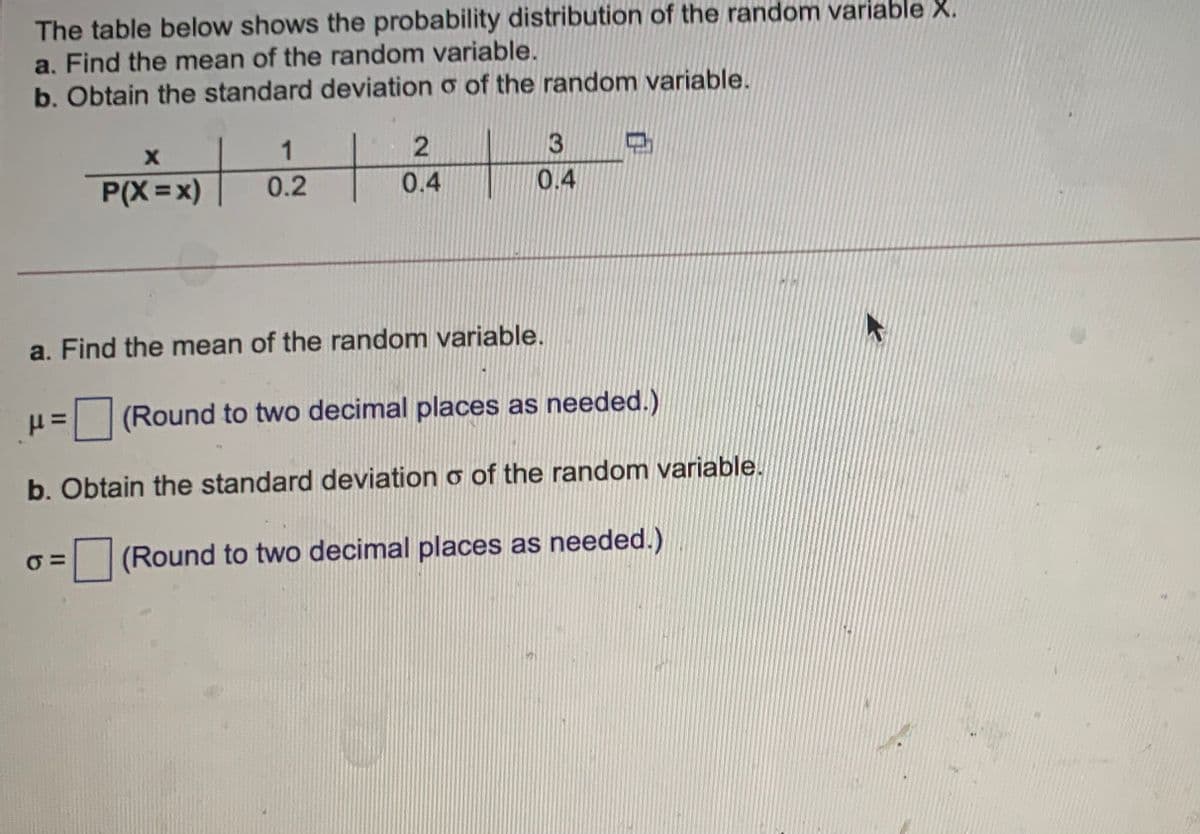 The table below shows the probability distribution of the random variable X.
a. Find the mean of the random variable.
b. Obtain the standard deviation o of the random variable.
1
P(X =x)
0.2
0.4
0.4
a. Find the mean of the random variable.
(Round to two decimal places as needed.)
b. Obtain the standard deviation o of the random variable.
(Round to two decimal places as needed.)
