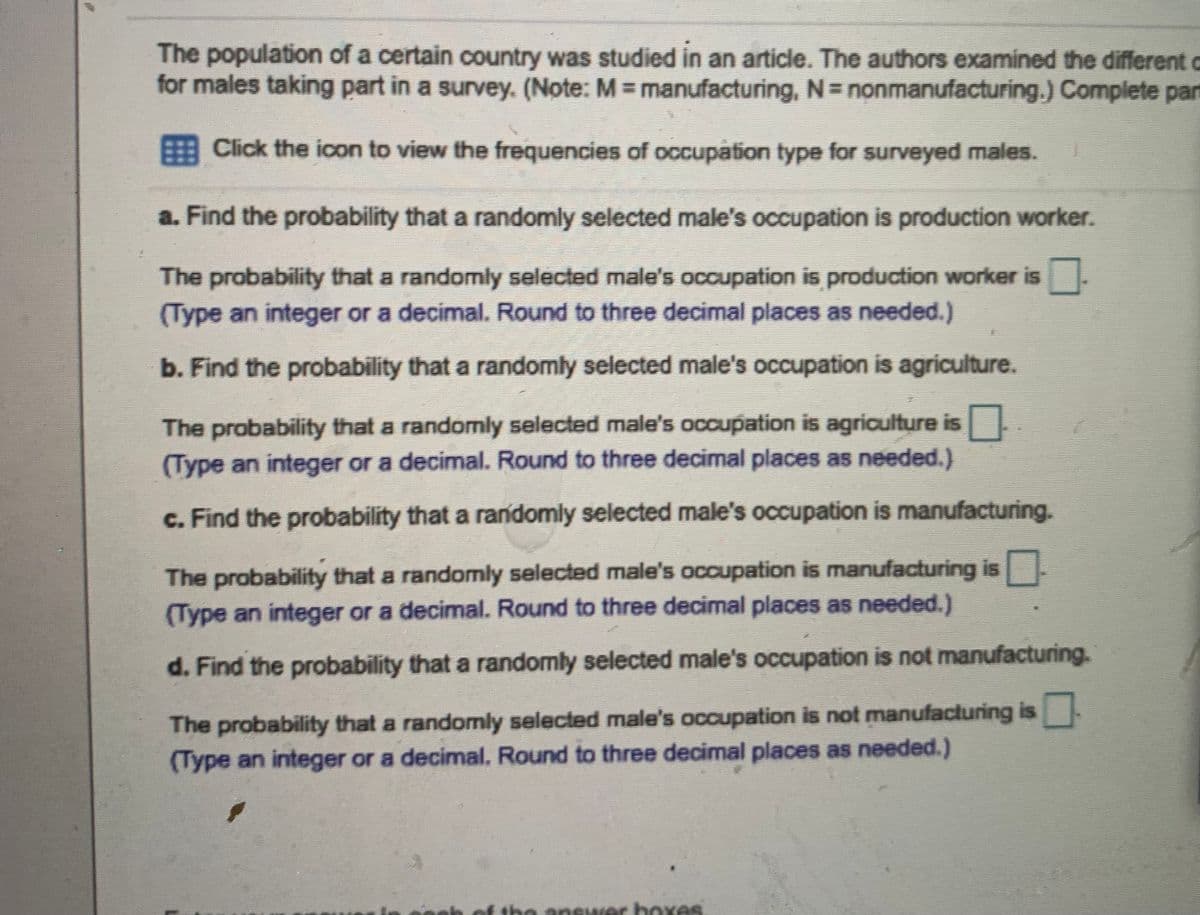 The population of a certain country was studied in an article. The authors examined the different c
for males taking part in a survey. (Note: M manufacturing, N= nonmanufacturing.) Complete part
Click the icon to view the frequencies of occupation type for surveyed males.
a. Find the probability that a randomly selected male's occupation is production worker.
The probability that a randomly selected male's occupation is production worker is
(Type an integer or a decimal. Round to three decimal places as needed.)
b. Find the probability that a randomly selected male's occupation is agriculture.
The probability that a randomly selected male's occupation is agriculture is
(Type an integer or a decimal. Round to three decimal places as needed.)
c. Find the probability that a randomly selected male's occupation is manufacturing.
The probability that a randomly selected male's occupation is manufacturing is
(Type an integer or a decimal. Round to three decimal places as needed.)
d. Find the probability that a randomly selected male's occupation is not manufacturing.
The probability that a randomly selected male's occupation is not manufacturing is
(Type an integer or a decimal. Round to three decimal places as needed.)
be answer boxes.
