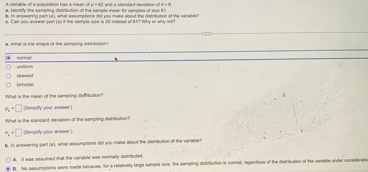 A variable of a population has a mean of µ = 82 and a standard deviation of o = 9.
a. Identify the sampling distribution of the sample mean for samples of size 81.
b. In answering part (a), what assumptions did you make about the distribution of the variable?
c. Can you answer part (a) if the sample size is 25 instead of 81? Why or why not?
a. What is the shape of the sampling distribution?
normal
uniform
skewed
O bimodal
What is the mean of the sampling distribution?
Hi = (Simplify your answer.)
What is the standard deviation of the sampling distribution?
(Simplify your answer.)
b. In answering part (a), what assumptions did you make about the distribution of the variable?
A. It was assumed that the variable was normally distributed.
B. No assumptions were made because, for a relatively large sample size, the sampling distribution is normal, regardless of the distribution of the variable under consideratio
