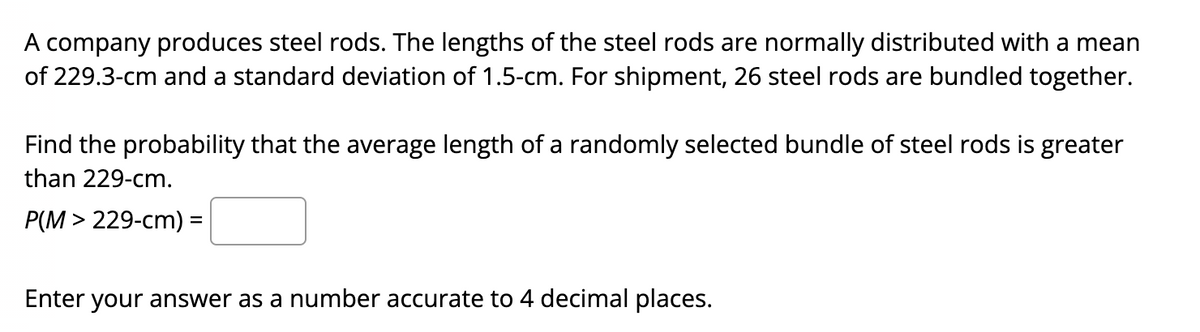 A company produces steel rods. The lengths of the steel rods are normally distributed with a mean
of 229.3-cm and a standard deviation of 1.5-cm. For shipment, 26 steel rods are bundled together.
Find the probability that the average length of a randomly selected bundle of steel rods is greater
than 229-cm.
P(M > 229-cm) =
Enter your answer as a number accurate to 4 decimal places.
