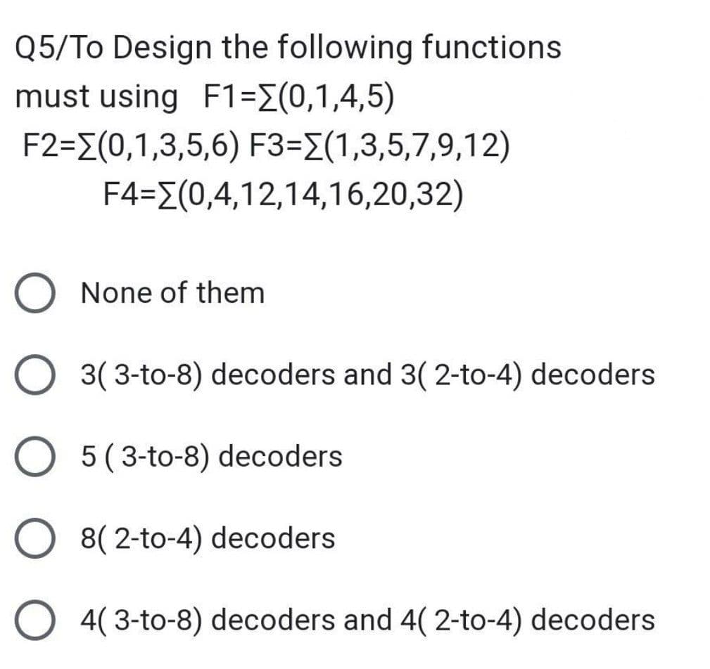 Q5/To Design the following functions
must using F1=[(0,1,4,5)
F2=(0,1,3,5,6) F3=(1,3,5,7,9,12)
F4=(0,4,12,14,16,20,32)
None of them
3( 3-to-8) decoders and 3( 2-to-4) decoders
O5 (3-to-8) decoders
8( 2-to-4) decoders
O4(3-to-8) decoders and 4( 2-to-4) decoders