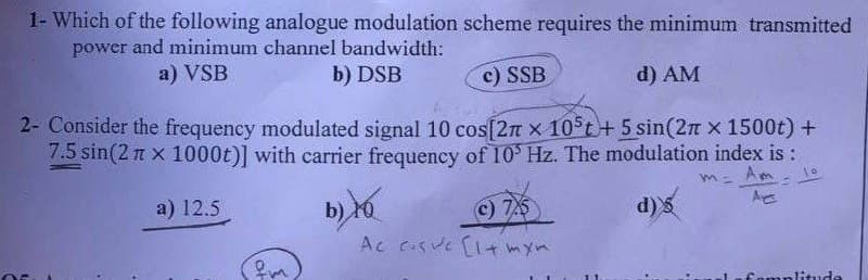 1- Which of the following analogue modulation scheme requires the minimum transmitted
power and minimum channel bandwidth:
a) VSB
b) DSB
c) SSB
d) AM
2- Consider the frequency modulated signal 10 cos[27 x 105t + 5 sin(2π x 1500t) +
7.5 sin(2n x 1000t)] with carrier frequency of 10³ Hz. The modulation index is :
=
a) 12.5
AE
d)s
fm
b) Yo
(c) 7.5
Ac eve [1+ mxm
famplitude