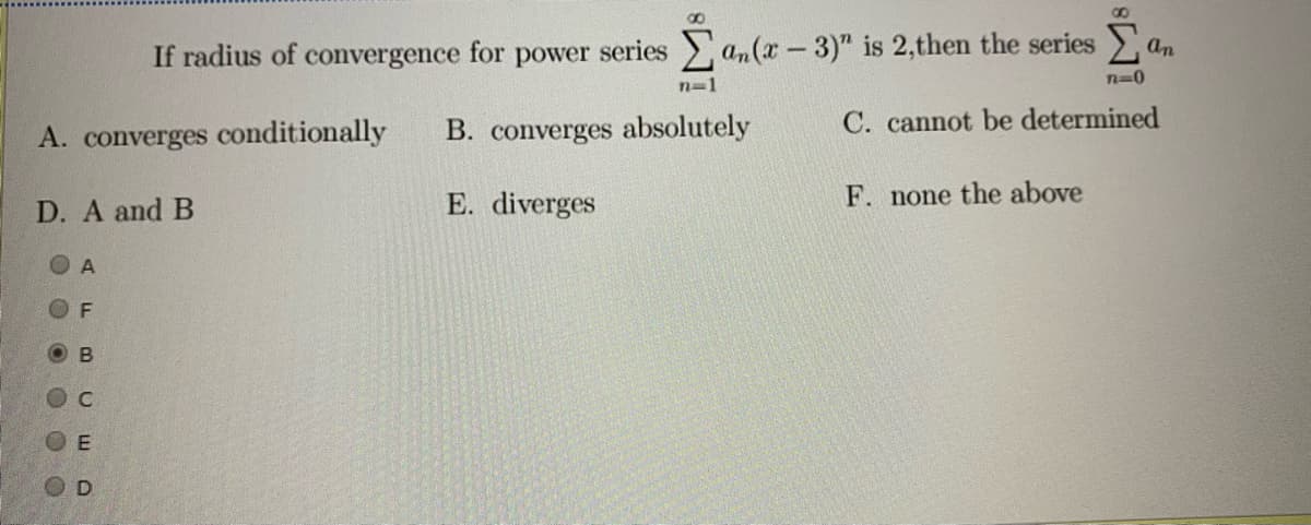 an
If radius of convergence for power series an(x-3)" is 2,then the series >
n=1
B. converges absolutely
C. cannot be determined
A. converges conditionally
E. diverges
F. none the above
D. A and B
O A
O B
OD
O O O 00
