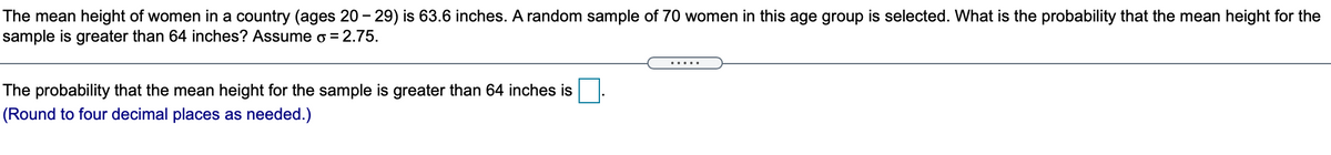 The mean height of women in a country (ages 20 - 29) is 63.6 inches. A random sample of 70 women in this age group is selected. What is the probability that the mean height for the
sample is greater than 64 inches? Assume o = 2.75.
.....
The probability that the mean height for the sample is greater than 64 inches is
(Round to four decimal places as needed.)
