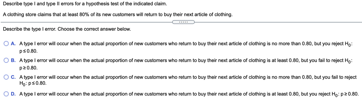 Describe type I and type Il errors for a hypothesis test of the indicated claim.
A clothing store claims that at least 80% of its new customers will return to buy their next article of clothing.
Describe the type I error. Choose the correct answer below.
O A. A type I error will occur when the actual proportion of new customers who return to buy their next article of clothing is no more than 0.80, but you reject Ho:
ps0.80.
O B. A type I error will occur when the actual proportion of new customers who return to buy their next article of clothing is at least 0.80, but you fail to reject Ho:
p20.80.
O C. A type I error will occur when the actual proportion of new customers who return to buy their next article of clothing is no more than 0.80, but you fail to reject
Ho:ps0.80.
O D. A type I error will occur when the actual proportion of new customers who return to buy their next article of clothing is at least 0.80, but you reject Ho: p20.80.
