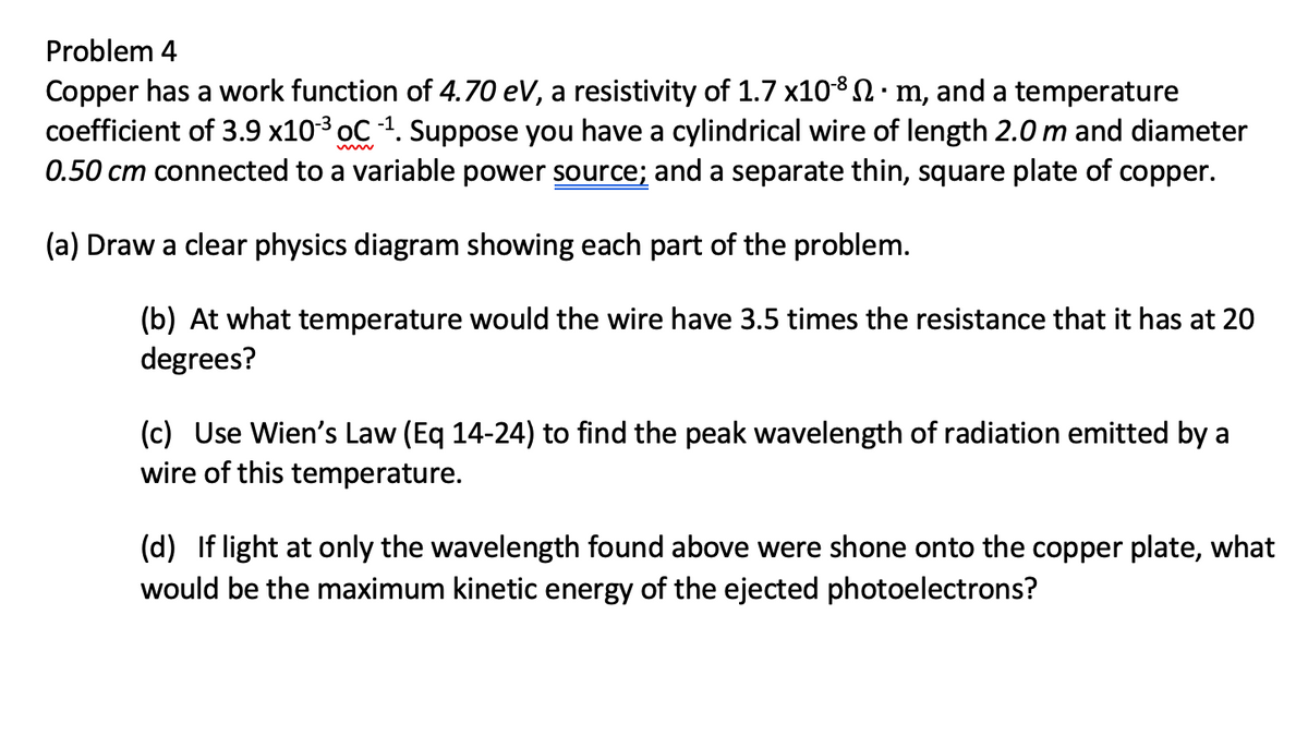 Problem 4
Copper has a work function of 4.70 eV, a resistivity of 1.7 x108 N:m, and a temperature
coefficient of 3.9 x103 oC 1. Suppose you have a cylindrical wire of length 2.0m and diameter
0.50 cm connected to a variable power source; and a separate thin, square plate of copper.
www
(a) Draw a clear physics diagram showing each part of the problem.
(b) At what temperature would the wire have 3.5 times the resistance that it has at 20
degrees?
(c) Use Wien's Law (Eq 14-24) to find the peak wavelength of radiation emitted by a
wire of this temperature.
(d) If light at only the wavelength found above were shone onto the copper plate, what
would be the maximum kinetic energy of the ejected photoelectrons?
