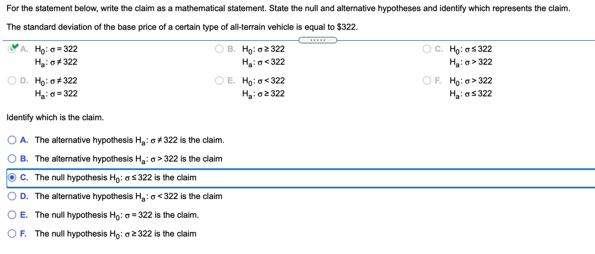 For the statement below, write the claim as a mathematical statement. State the null and alternative hypotheses and identify which represents the claim.
The standard deviation of the base price of a certain type of all-terrain vehicle is equal to $322.
.....
B. Ho: o2 322
Ha: o<322
A. Ho: o = 322
C. Ho: os322
Ha: o+ 322
Ha:o> 322
E. Ho: o<322
Ha: 02 322
F. Ho: o> 322
Hạ: os 322
D. Ho: o+ 322
Ha: o = 322
Identify which is the claim.
O A. The alternative hypothesis Ha: o +322 is the claim.
B. The alternative hypothesis Ha: o > 322 is the claim
C. The null hypothesis Ho: o < 322 is the claim
D. The alternative hypothesis Ha: o< 322 is the claim
O E. The null hypothesis Ho: o = 322 is the claim.
F. The null hypothesis Ho: o 2 322 is the claim
