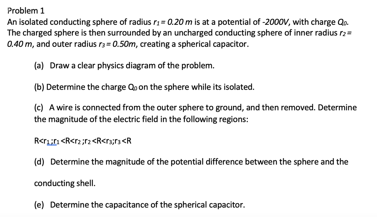 Problem 1
An isolated conducting sphere of radius r1 = 0.20 m is at a potential of -2000V, with charge Qo.
The charged sphere is then surrounded by an uncharged conducting sphere of inner radius r2=
0.40 m, and outer radius r3 = 0.50m, creating a spherical capacitor.
(a) Draw a clear physics diagram of the problem.
(b) Determine the charge Qo on the sphere while its isolated.
(c) A wire is connected from the outer sphere to ground, and then removed. Determine
the magnitude of the electric field in the following regions:
R<r1;r1<R<r2 ;r2 <R<r3;r3<R
(d) Determine the magnitude of the potential difference between the sphere and the
conducting shell.
(e) Determine the capacitance of the spherical capacitor.
