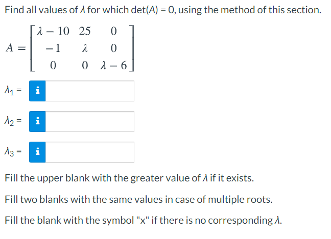 Find all values of A for which det(A) = 0, using the method of this section.
2 – 10 25
A =
-1
0 1- 6
i
12 =
i
13 =
i
Fill the upper blank with the greater value of A if it exists.
Fill two blanks with the same values in case of multiple roots.
Fill the blank with the symbol "x" if there is no corresponding 1.
