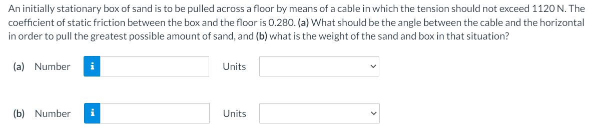 An initially stationary box of sand is to be pulled across a floor by means of a cable in which the tension should not exceed 1120 N. The
coefficient of static friction between the box and the floor is 0.280. (a) What should be the angle between the cable and the horizontal
in order to pull the greatest possible amount of sand, and (b) what is the weight of the sand and box in that situation?
(a) Number
i
Units
(b) Number
i
Units
