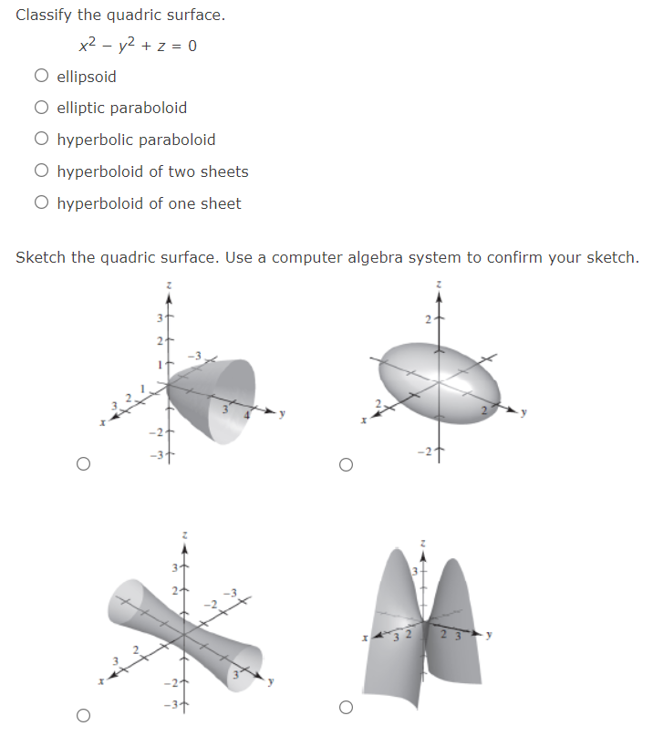 Classify the quadric surface.
x2 - y2 + z = 0
O ellipsoid
O elliptic paraboloid
O hyperbolic paraboloid
O hyperboloid of two sheets
O hyperboloid of one sheet
Sketch the quadric surface. Use a computer algebra system to confirm your sketch.
2
-2t
23 y
-21
-3+
