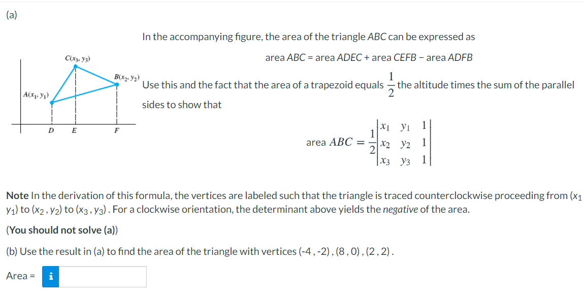 (a)
In the accompanying figure, the area of the triangle ABC can be expressed as
C(x3, y3)
area ABC = area ADEC + area CEFB – area ADFB
B(x. Y2)
1
Use this and the fact that the area of a trapezoid equals - the altitude times the sum of the parallel
A(x1, Y1)
2
sides to show that
1
X1 yi
1
D
E
F
area ABC =
X2 y2
1
|X3 _y3
Note In the derivation of this formula, the vertices are labeled such that the triangle is traced counterclockwise proceeding from (x1
y1) to (x2, y2) to (x3, y3) . For a clockwise orientation, the determinant above yields the negative of the area.
(You should not solve (a))
(b) Use the result in (a) to find the area of the triangle with vertices (-4 , -2), (8,0), (2, 2).
Area =
i
