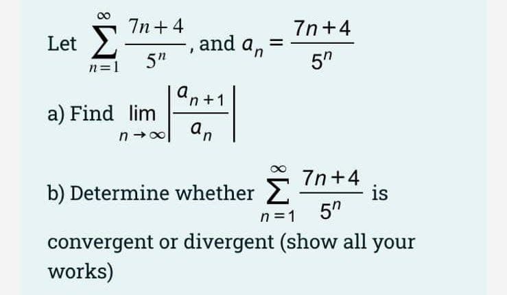 7n +4
7n+4
Let 2
5"
and an
5"
n=1
an +1
a) Find lim
an
7n+4
is
5"
b) Determine whether 2
n =1
convergent or divergent (show all your
works)
