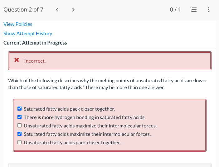 Question 2 of 7 < >
View Policies
Show Attempt History
Current Attempt in Progress
Incorrect.
0/1
Saturated fatty acids pack closer together.
✓ There is more hydrogen bonding in saturated fatty acids.
Unsaturated fatty acids maximize their intermolecular forces.
Saturated fatty acids maximize their intermolecular forces.
Unsaturated fatty acids pack closer together.
|||
:
Which of the following describes why the melting points of unsaturated fatty acids are lower
than those of saturated fatty acids? There may be more than one answer.