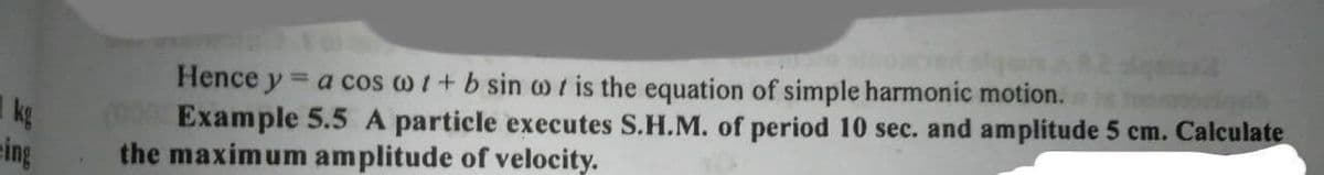 Hence y = a cos o1+ b sin w t is the equation of simple harmonic motion.
Example 5.5 A particle executes S.H.M. of period 10 sec. and amplitude 5 cm. Calculate
the maximum amplitude of velocity.
kg
eing
