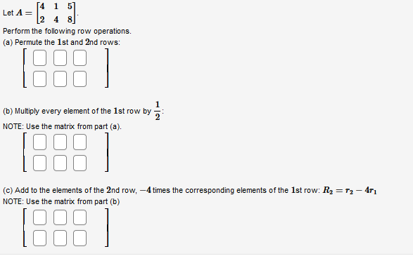 [4 1
= [1]
2 4 8
Let A =
Perform the following row operations.
(a) Permute the 1st and 2nd rows:
(b) Multiply every element of the 1st row by
NOTE: Use the matrix from part (a).
1988
(c) Add to the elements of the 2nd row, -4 times the corresponding elements of the 1st row: R₂ = T₂-471
NOTE: Use the matrix from part (b)