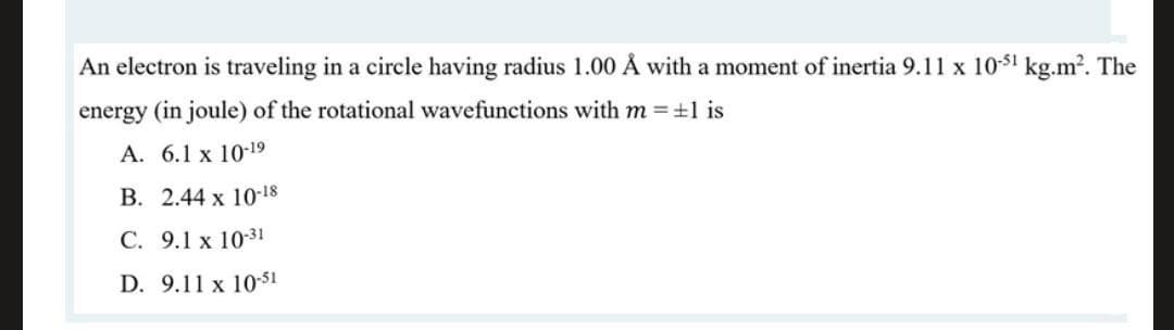 An electron is traveling in a circle having radius 1.00 Å with a moment of inertia 9.11 x 10-51 kg.m?. The
energy (in joule) of the rotational wavefunctions with m = +1 is
А. 6.1 х 10-19
В. 2.44 х 1018
С. 9.1 x 10-31
D. 9.11 x 10-51
