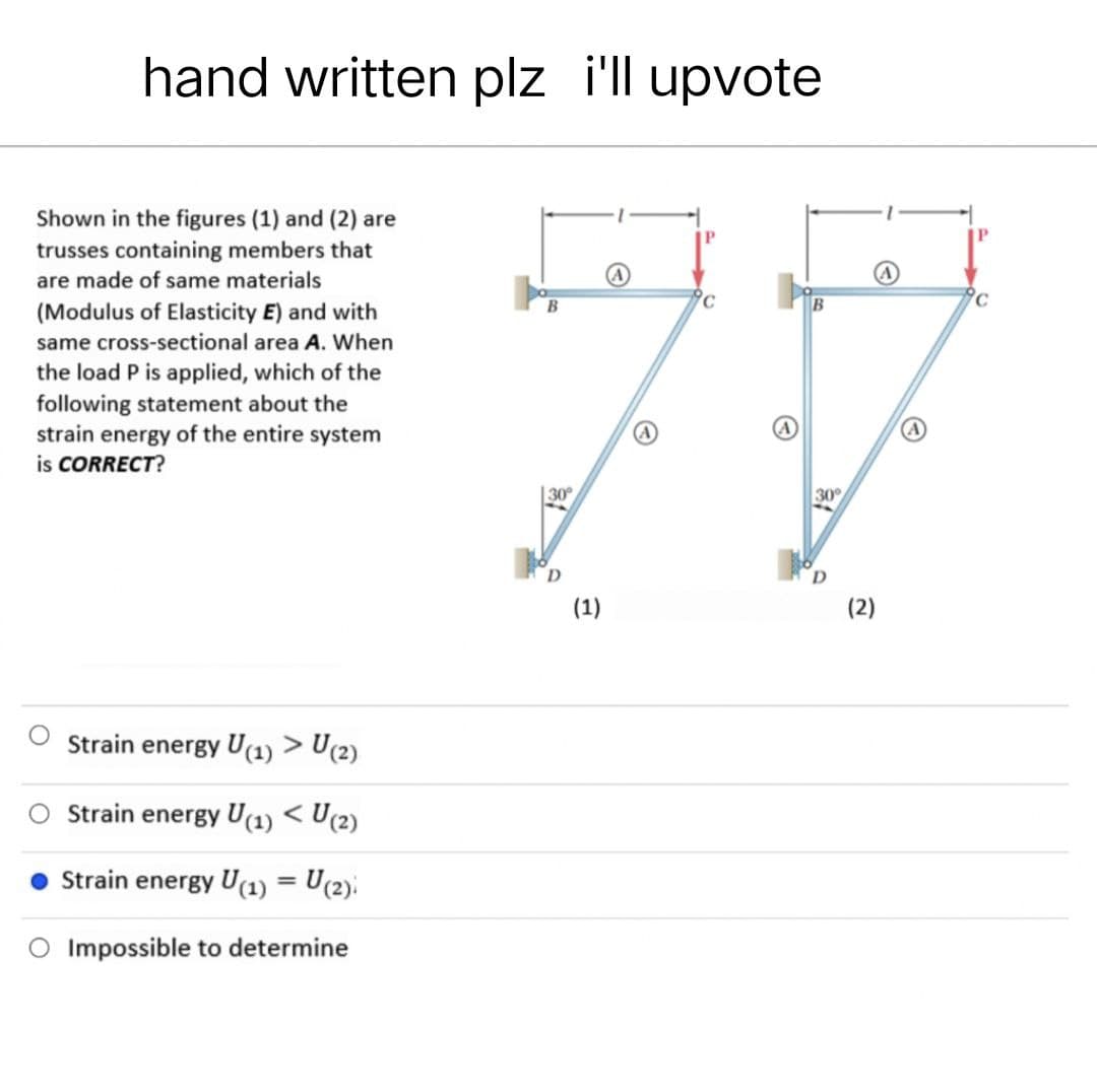 hand written plz i'll upvote
ic
B
Shown in the figures (1) and (2) are
trusses containing members that
are made of same materials
(Modulus of Elasticity E) and with
same cross-sectional area A. When
the load P is applied, which of the
following statement about the
strain energy of the entire system
is CORRECT?
Strain energy U(1) > U(2)
Strain energy U(1) < U(2)
Strain energy U(1) = U(2)
Impossible to determine
30°
(1)
30°
D
(2)
ic