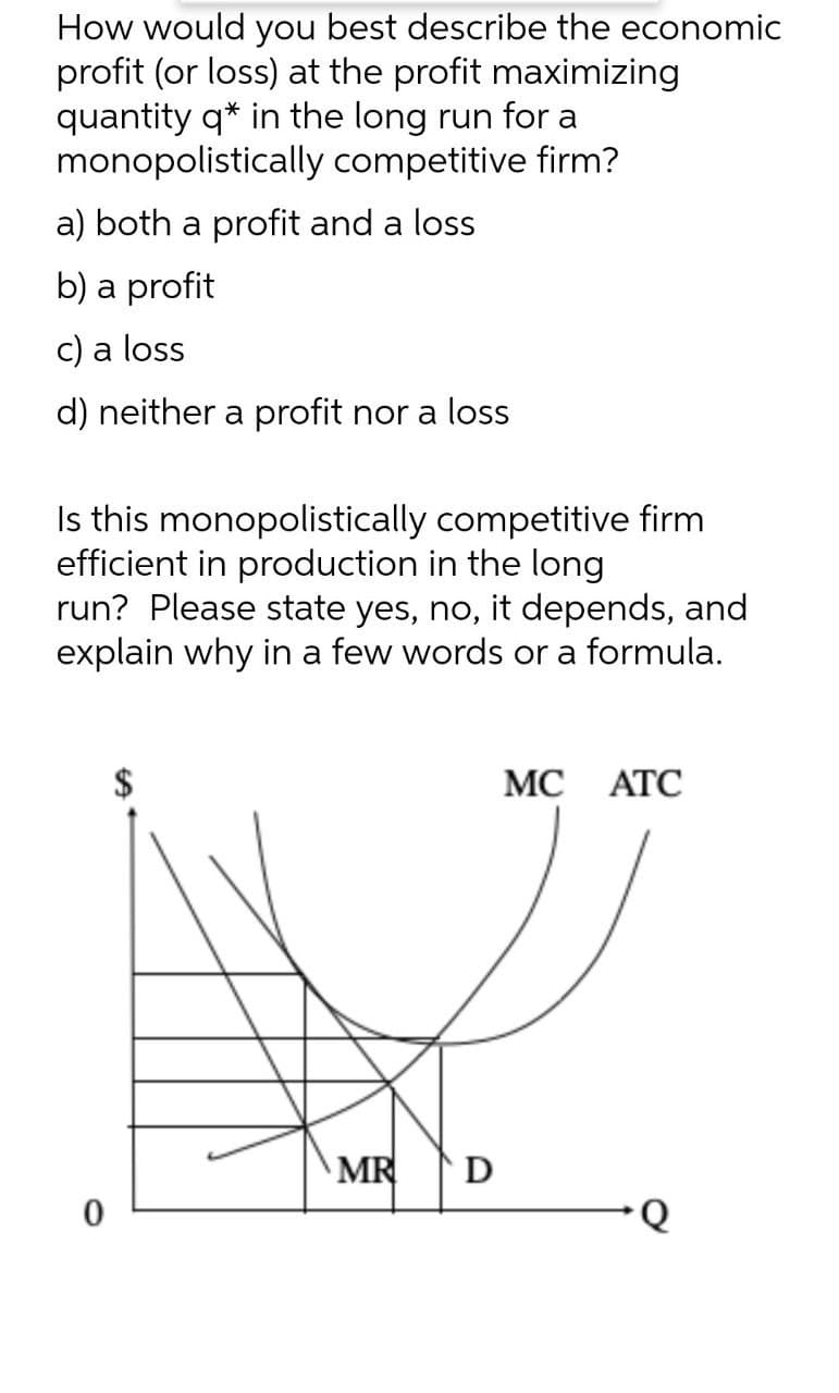 How would you best describe the economic
profit (or loss) at the profit maximizing
quantity q* in the long run for a
monopolistically competitive firm?
a) both a profit and a loss
b) a profit
c) a loss
d) neither a profit nor a loss
Is this monopolistically competitive firm
efficient in production in the long
run? Please state yes, no, it depends, and
explain why in a few words or a formula.
MC ATC
0
MR D