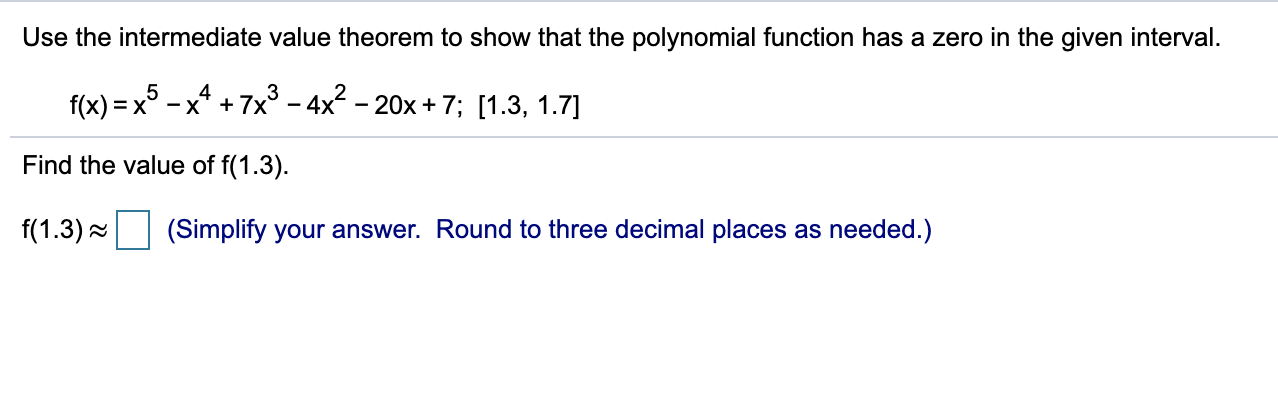 Use the intermediate value theorem to show that the polynomial function has a zero in the given interval.
5
f(x) = x
-x* + 7x° - 4x - 20x + 7; [1.3, 1.7]
Find the value of f(1.3).
f(1.3) =
(Simplify your answer. Round to three decimal places as needed.)
