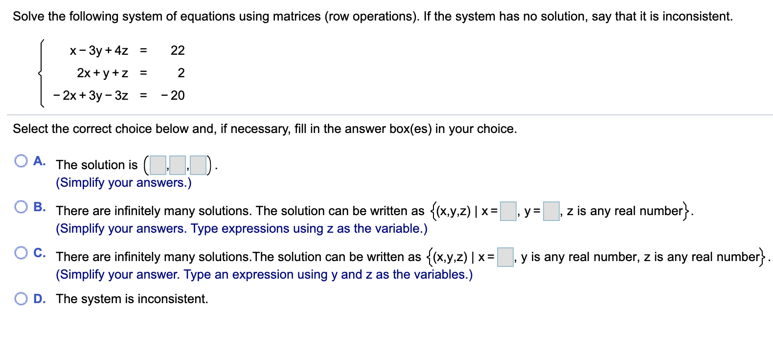 Solve the following system of equations using matrices (row operations). If the system has no solution, say that it is inconsistent.
x- 3y + 4z
22
=
2x + y +z
2
=
- 20
- 2х + Зу - 3z
Select the correct choice below and, if necessary, fill in the answer box(es) in your choice.
O A. The solution is (,
).
(Simplify your answers.)
real number}.
B.
There are infinitely many solutions. The solution can be written as {(x,y,z) | x =
(Simplify your answers. Type expressions using z as the variable.)
z is
y=
any
C. There are infinitely many solutions. The solution can be written as {(x,y,z) | x=
(Simplify your answer. Type an expression using y and z as the variables.)
y is any real number, z is any real number}.
D. The system is inconsistent.
