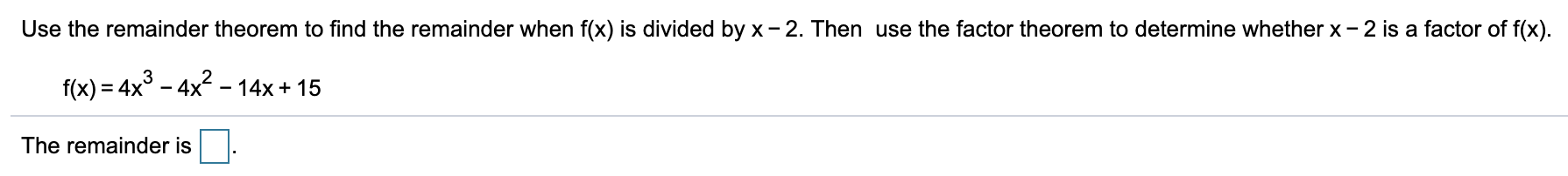 Use the remainder theorem to find the remainder when f(x) is divided by x- 2. Then use the factor theorem to determine whether x - 2 is a factor of f(x).
f(x) = 4x° – 4x2 - 14x + 15
The remainder is
