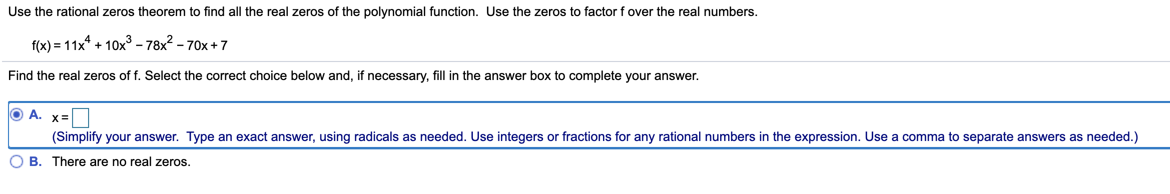 Use the rational zeros theorem to find all the real zeros of the polynomial function. Use the zeros to factor f over the real numbers.
f(x) = 11x* + 10x³ - 78x? - 70x + 7
%3D
Find the real zeros of f. Select the correct choice below and, if necessary, fill in the answer box to complete your answer.
A.
(Simplify your answer. Type an exact answer, using radicals as needed. Use integers or fractions for any rational numbers in the expression. Use a comma to separate answers as needed.)
B. There are no real zeros.
