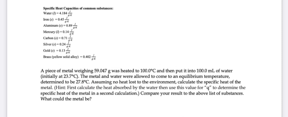 Specific Heat Capacities of common substances:
Water () = 4.184-
Iron (s) - 0.45
Aluminum (s) = 0.89 -
g-K
Mercury (I) = 0.14-
Carbon (s) = 0.71-
Silver (s) = 0.24
g-K
Gold (s) = 0.13
Brass (yellow solid alloy) = 0.402 -
A piece of metal weighing 59.047 g was heated to 100.0°C and then put it into 100.0 mL of water
(initially at 23.7°C). The metal and water were allowed to come to an equilibrium temperature,
determined to be 27.8°C. Assuming no heat lost to the environment, calculate the specific heat of the
metal. (Hint: First calculate the heat absorbed by the water then use this value for “q" to determine the
specific heat of the metal in a second calculation.) Compare your result to the above list of substances.
What could the metal be?
