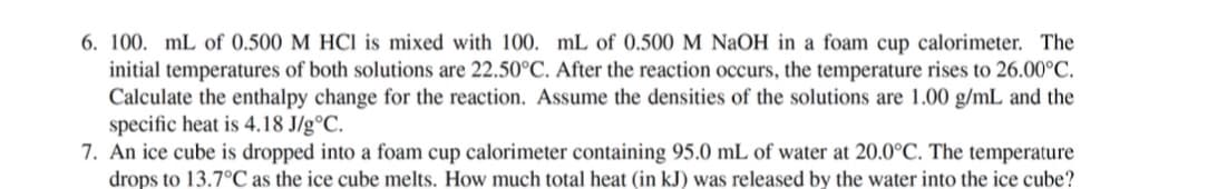 6. 100. mL of 0.500 M HCI is mixed with 100. mL of 0.500 M NaOH in a foam cup calorimeter. The
initial temperatures of both solutions are 22.50°C. After the reaction occurs, the temperature rises to 26.00°C.
Calculate the enthalpy change for the reaction. Assume the densities of the solutions are 1.00 g/mL and the
specific heat is 4.18 J/g°C.
7. An ice cube is dropped into a foam cup calorimeter containing 95.0 mL of water at 20.0°C. The temperature
drops to 13.7°C as the ice cube melts. How much total heat (in kJ) was released by the water into the ice cube?
