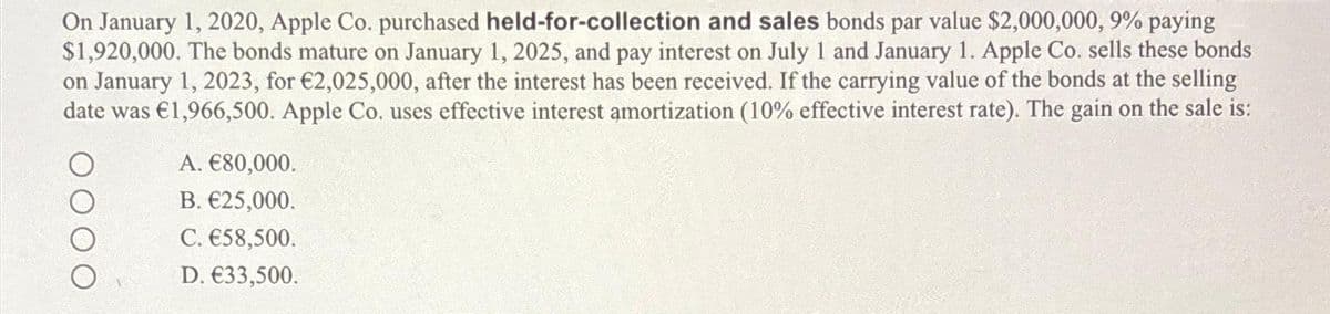 On January 1, 2020, Apple Co. purchased held-for-collection and sales bonds par value $2,000,000, 9% paying
$1,920,000. The bonds mature on January 1, 2025, and pay interest on July 1 and January 1. Apple Co. sells these bonds
on January 1, 2023, for €2,025,000, after the interest has been received. If the carrying value of the bonds at the selling
date was €1,966,500. Apple Co. uses effective interest amortization (100% effective interest rate). The gain on the sale is:
A. €80,000.
B. €25,000.
C. €58,500.
D. €33,500.