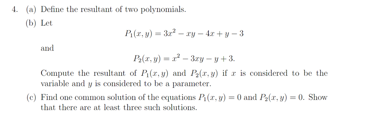4. (a) Define the resultant of two polynomials.
(b) Let
P₁(x, y) = 3x² — xy − 4x + y − 3
P₂(x, y) = x² – 3xy − y + 3.
Compute the resultant of P₁(x, y) and P₂(x, y) if x is considered to be the
variable and y is considered to be a parameter.
and
(c) Find one common solution of the equations P₁(x, y) = 0 and P₂(x, y) = 0. Show
that there are at least three such solutions.