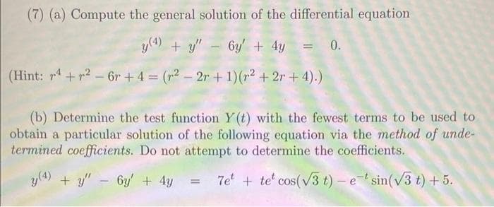 (7) (a) Compute the general solution of the differential equation
y (4) + y"
+y" - 6y + 4y = 0.
(Hint: r4+²-6r+ 4 = (²-2r + 1) (² +2r+4).)
(b) Determine the test function Y(t) with the fewest terms to be used to
obtain a particular solution of the following equation via the method of unde-
termined coefficients. Do not attempt to determine the coefficients.
y(4) + y" - 6y + 4y
7e+ te cos(√3 t) - etsin(√3 t) + 5.
=