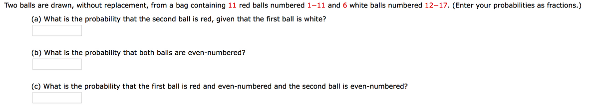 Two balls are drawn, without replacement, from a bag containing 11 red balls numbered 1-11 and 6 white balls numbered 12–17. (Enter your probabilities as fractions.)
(a) What is the probability that the second ball is red, given that the first ball is white?
(b) What is the probability that both balls are even-numbered?
(c) What is the probability that the first ball is red and even-numbered and the second ball is even-numbered?
