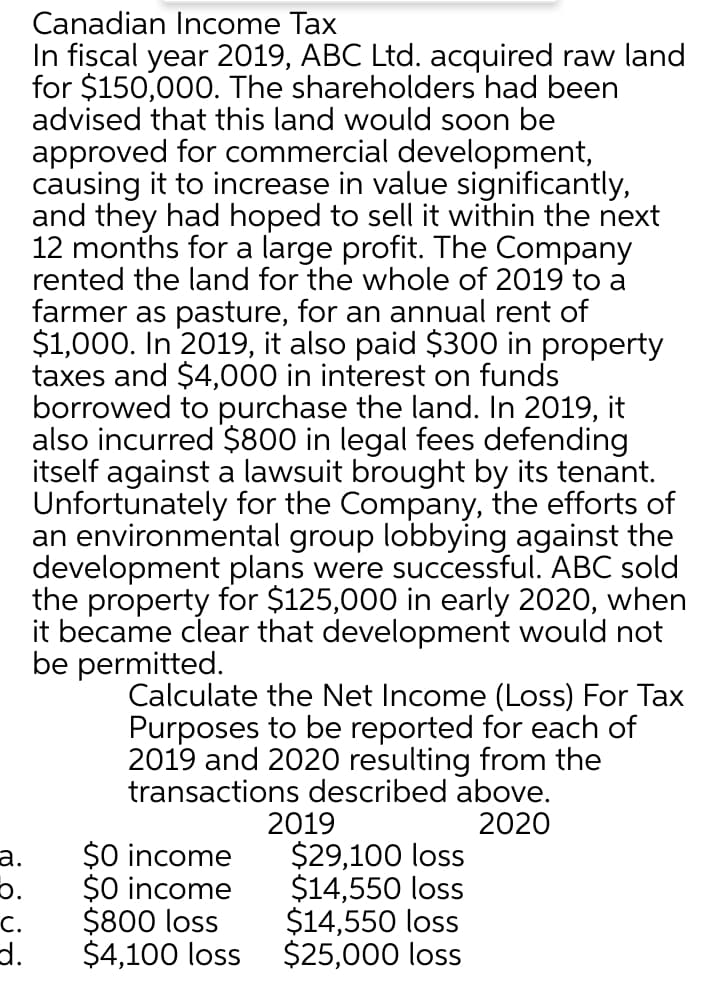 Canadian Income Tax
In fiscal year 2019, ABC Ltd. acquired raw land
for $150,000. The shareholders had been
advised that this land would soon be
approved for commercial development,
causing it to increase in value significantly,
and they had hoped to sell it within the next
12 months for a large profit. The Company
rented the land for the whole of 2019 to a
farmer as pasture, for an annual rent of
$1,000. In 2019, it also paid $300 in property
taxes and $4,000 in interest on funds
borrowed to purchase the land. In 2019, it
also incurred $800 in legal fees defending
itself against a lawsuit brought by its tenant.
Unfortunately for the Company, the efforts of
an environmental group lobbying against the
development plans were successful. ABC sold
the property for $125,000 in early 2020, when
it became clear that development would not
be permitted.
Calculate the Net Income (Loss) For Tax
Purposes to be reported for each of
2019 and 2020 resulting from the
transactions described above.
2019
$29,100 loss
$14,550 loss
$14,550 loss
$25,000 loss
2020
$0 income
$0 income
$800 loss
а.
C.
d.
$4,100 loss
