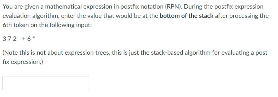 You are given a mathematical expression in postfix notation (RPN). During the postfix expression
evaluation algorithm, enter the value that would be at the bottom of the stack after processing the
6th token on the following input:
372-+ 6 *
(Note this is not about expression trees, this is just the stack-based algorithm for evaluating a post
fix expression.)
