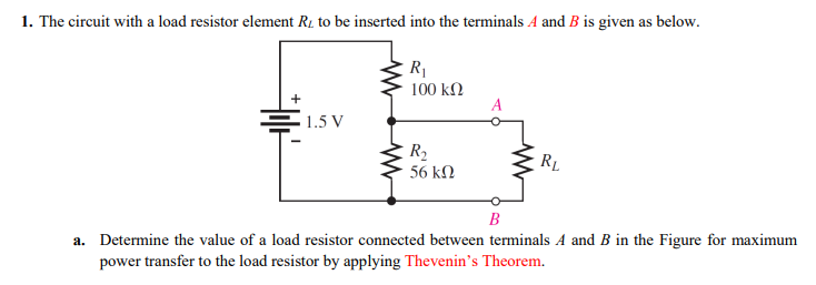 1. The circuit with a load resistor element R1 to be inserted into the terminals A and B is given as below.
R1
100 kN
1.5 V
R2
RL
56 kN
B
a. Determine the value of a load resistor connected between terminals A and B in the Figure for maximum
power transfer to the load resistor by applying Thevenin's Theorem.
