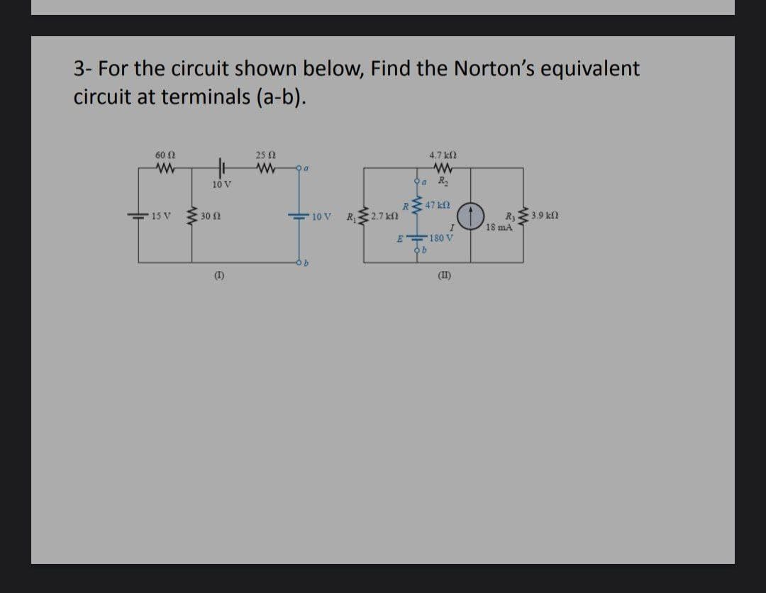 3- For the circuit shown below, Find the Norton's equivalent
circuit at terminals (a-b).
60 ?
25 0
4.7 k2
10 V
R2
47 k
15 V
30 2
R 2.7 kN
3.9 kf)
R3
Vis mA
10 V
E 180 V
(I)
(II)
