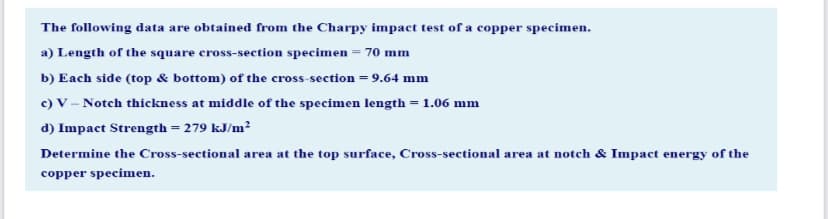 The following data are obtained from the Charpy impact test of a copper specimen.
a) Length of the square cross-section specimen = 70 mm
b) Each side (top & bottom) of the cross-section = 9.64 mm
c) V – Notch thickness at middle of the specimen length = 1.06 mm
d) Impact Strength = 279 kJ/m?
Determine the Cross-sectional area at the top surface, Cross-sectional area at notch & Impact energy of the
copper specimen.
