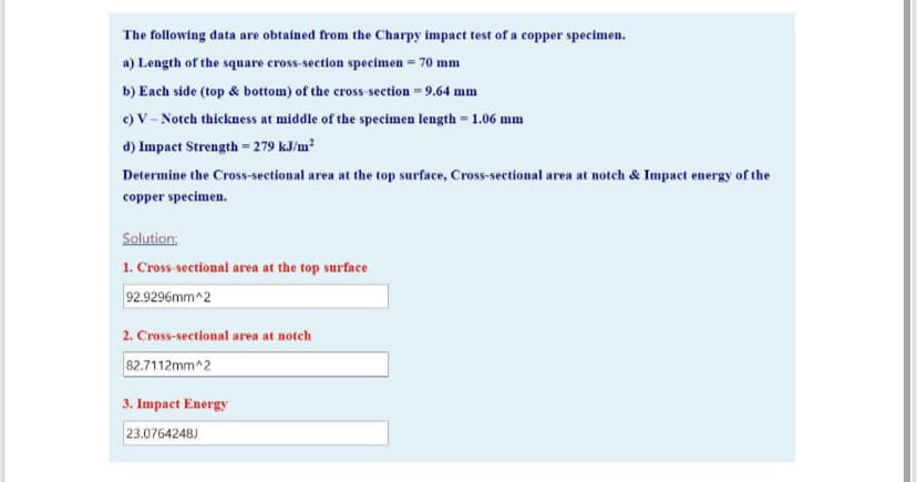 The following data are obtained from the Charpy impact test of a copper specimen.
a) Length of the square cross-section specimen = 70 mm
b) Each side (top & bottom) of the cross-section = 9.64 mm
c) V - Notch thickness at middle of the specimen length = 1.06 mm
d) Impact Strength = 279 kJ/m?
Determine the Cross-sectional area at the top surface, Cross-sectional area at notch & Impact energy of the
copper specimen.
Solution:
1. Cross sectional area at the top surface
92.9296mm^2
2. Cross-sectional area at notch
82.7112mm^2
3. Impact Energy
23.0764248J
