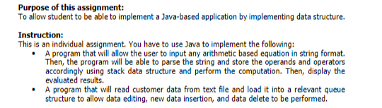 Purpose of this assignment:
To allow student to be able to implement a Java-based application by implementing data structure.
Instruction:
This is an individual assignment. You have to use Java to implement the following:
• A program that will allow the user to input any arithmetic based equation in string format.
accordingly using stack data structure and perform the computation. Then, display the
evaluated results.
A program that will read customer data from text file and load it into a relevant queue
structure to allow data editing, new data insertion, and data delete to be performed.
