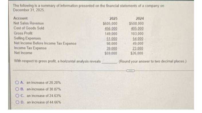 The following is a summary of information presented on the financial statements of a company on
December 31, 2025.
Account
2025
2024
Net Sales Revenue
$605,000
456.000
149,000
51.000
98,000
$508,000
405.000
103,000
54.000
49,000
23.000
Cost of Goods Sold
Gross Profit
Selling Expenses
Net Income Before Income Tax Expense
Income Tax Expense
Net Income
39.000
$59,000
$26,000
With respect to gross profit, a horizontal analysis reveals
(Round your answer to two decimal places.)
O A. an increase of 20.28%
O B. an increase of 30 87%
OC. an increase of 24.63%
O D. an increase of 44.66%

