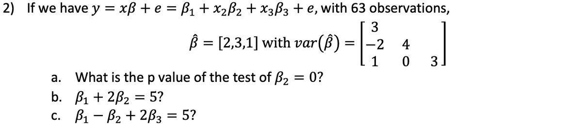 2) If we have y = xB + e = B1 + x2B2 + X3ß3 + e, with 63 observations,
3
B = [2,3,1] with var
= |-2
4
3.
What is the p value of the test of ß2 = 0?
b. B1 + 2B2 = 5?
с. В — В2 + 2вз 3 5?
а.
