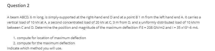 Question 2
A beam ABCD, 6 m long, is simply-supported at the right-hand end D and at a point B 1 m from the left hand end A. It carries a
vertical load of 10 kN at A, a second concentrated load of 20 kN at C, 3 m from D, and a uniformly distributed load of 10 kN/m
between Cand D. Determine the position and magnitude of the maximum deflection if E = 208 GN/m2 and I = 35 x10^-6 m4.
1. compute for location of maximum deflection
2. compute for the maximum deflection
Indicate which method you will use.
